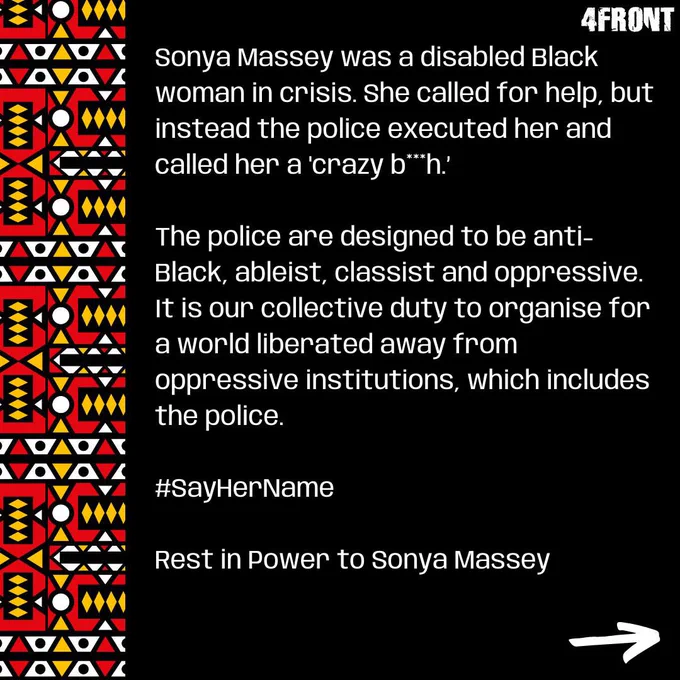 Sonya Massey was a disabled Black woman in crisis. She called for help, but instead the police executed her and called her a 'crazy b**h.’ 

The police are designed to be anti-Black, ableist, classist and oppressive. It is our collective duty to organise for a world liberated away from oppressive institutions, which includes the police. 

#SayHerName 

Rest in Power to Sonya Massey