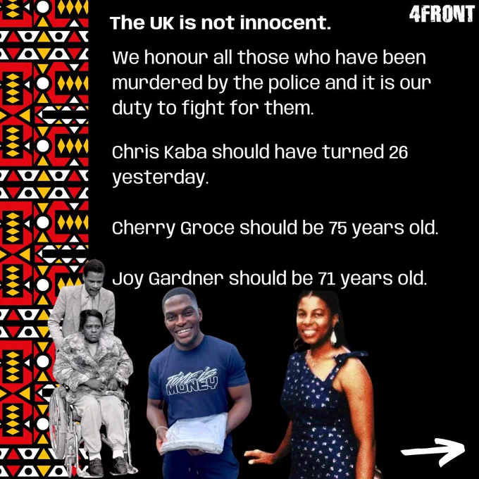 The UK is not innocent.

We honour all those who have been murdered by the police and it is our duty to fight for them. 

Chris Kaba should have turned 26 yesterday.
Cherry Groce should be 75 years old.
Joy Gardner should be 71 years old.