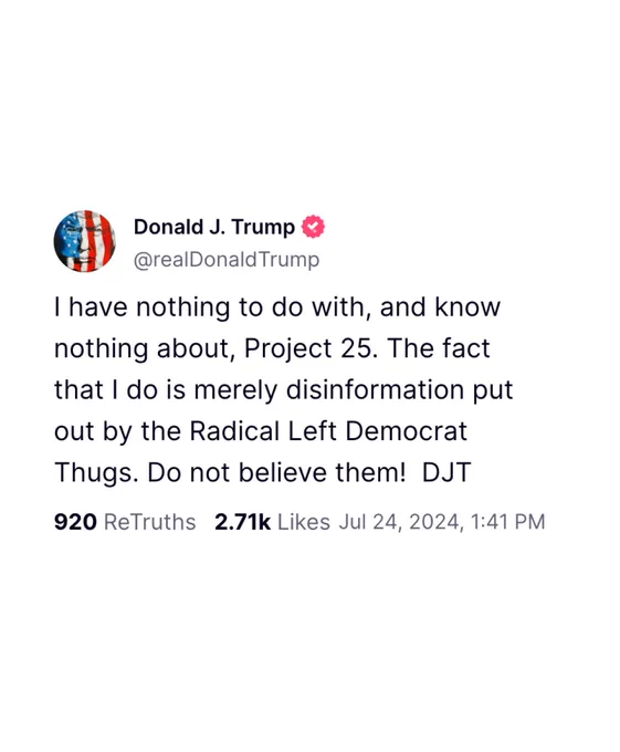 @realDonaldTrump Truth Social post: "I have nothing to do with, and know nothing about, Project 25. The fact that I do is merely disinformation put out by the Radical Left Democrat Thugs. Do not believe them! DJT"
