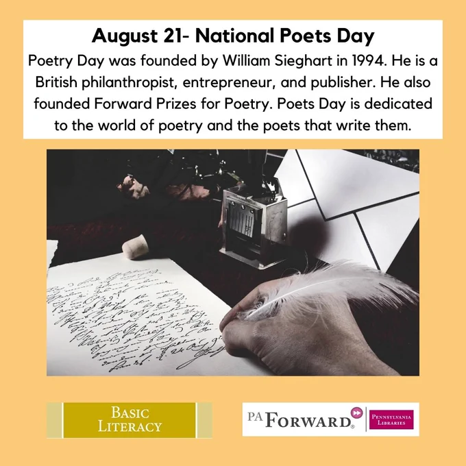 A person writing on paper with a feather quill. Text reads: "August 21- National Poets Day. Poetry Day was founded by William Sieghart in 1994. He is a British philanthropist, entrepreneur, and publisher. He also founded Forward Prizes for Poetry. Poets Day is dedicated to the world of poetry and the poets that write them." Basic Literacy. PA Forward. Pennsylvania Libraries.