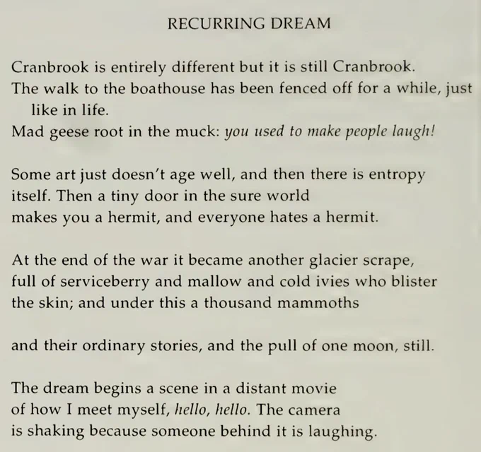 RECURRING DREAM

Cranbrook is entirely different but it is still Cranbrook.
The walk to the boathouse has been fenced off for a while, just like in life.
Mad geese root in the muck: you used to make people laugh!

Some art just doesn’t age well, and then there is entropy
itself. Then a tiny door in the sure world
makes you a hermit, and everyone hates a hermit.

At the end of the war it became another glacier scrape,
full of serviceberry and mallow and cold ivies who blister
the skin; and under this a thousand mammoths

and their ordinary stories, and the pull of one moon, still.

The dream begins a scene in a distant movie
of how I meet myself, hello, hello. The camera
is shaking because someone behind it is laughing.