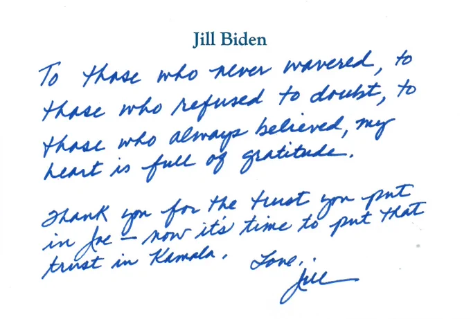 To those who never wavered, to those who refused to doubt, to those who always believed, my heart is full of gratitude.

Thank you for the trust you put in Joe—now it’s time to put that trust in Kamala.

Love,
Jill