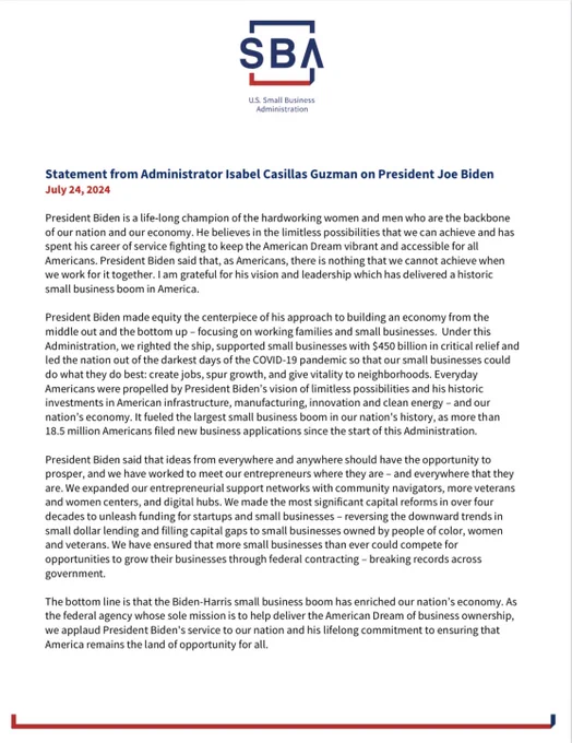 Statement from Administrator Isabel Casillas Guzman on President Joe Biden 
July 24, 2024

President Biden is a life-long champion of the hardworking women and men who are the backbone of our nation and our economy. He believes in the limitless possibilities that we can achieve and has spent his career of service fighting to keep the American Dream vibrant and accessible for all Americans. President Biden said that, as Americans, there is nothing that we cannot achieve when we work for it together. I am grateful for his vision and leadership which has delivered a historic small business boom in America.

President Biden made equity the centerpiece of his approach to building an economy from the middle out and the bottom up – focusing on working families and small businesses.