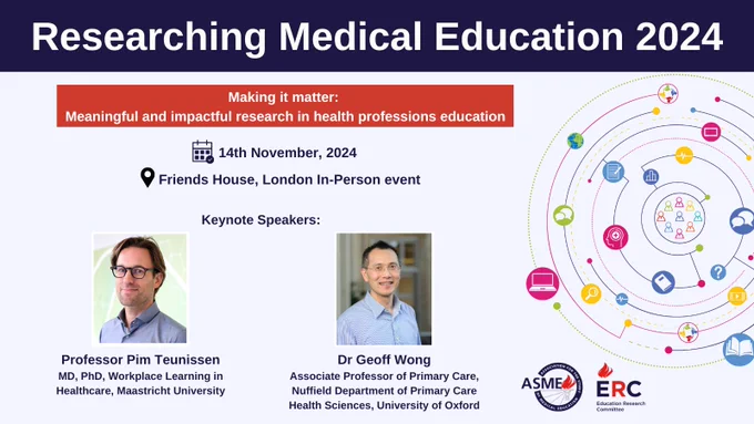 Researching Medical Education 2024 

Making it matter: Meaningful and impactful research in health professions education 

Date: 14th November 2024 
Location: Friends House, London In-Person event 

Keynote Speakers: 

Professor Pim Teunissen 
MD, PhD, Workplace Learning in Healthcare, Maastricht

Dr Geoff Wong
Associate Professor of Primary Care, Nuffield Department of Primary Care Health Sciences, University of Oxford

