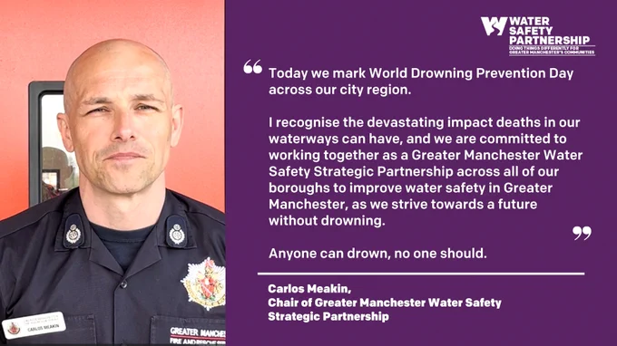 “Today we mark World Drowning Prevention Day across our city region.

I recognise the devastating impact deaths in our waterways can have, and we are committed to working together as a Greater Manchester Water Safety Strategic Partnership across all of our boroughs to improve water safety in Greater Manchester, as we strive towards a future without drowning.

Anyone can drown, no one should.”

Carlos Meakin, 
Chair of Greater Manchester Water Safety Strategic Partnership