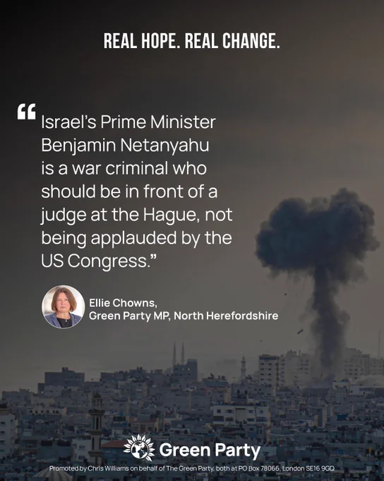 REAL HOPE. REAL CHANGE. "Israel's Prime Minister Benjamin Netanyahu is a war criminal who should be in front of a judge at the Hague, not being applauded by the US Congress." Ellie Chowns, Green Party MP, North Herefordshire Green Party Promoted by Chris Williams on behalf of The Green Party, both at PO Box 78066, London SE16 9GQ