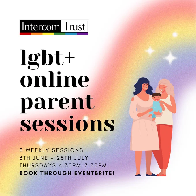 [ID: a page with a gradient background, with a rainbow faded in the background. A title in black font reads 'LGBT  Online Parent Sessions'. Text beneath in black font reads '8 weekly sessions, 6th June-25th July, Thursdays 6:30pm-7:30pm, Book through Eventbrite!'. The Intercom logo is seen in the top left-hand corner. A graphic of two women with a baby is on the right-hand side of the page.]