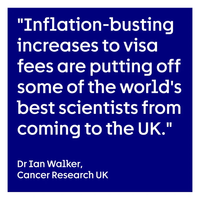 Dark blue background with white lettering reading "Inflation-busting increases to visa fees are putting off some of the world's best scientists from coming to the UK. - Dr Ian Walker, Cancer Research UK"