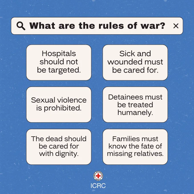 What are the rules of war? Hospitals should not be targeted. Sick and wounded must be cared for. Sexual violence is prohibited. Detainees must be treated humanely. The dead should be cared for with dignity. Families must know the fate of missing relatives. International Committee of the Red Cross.