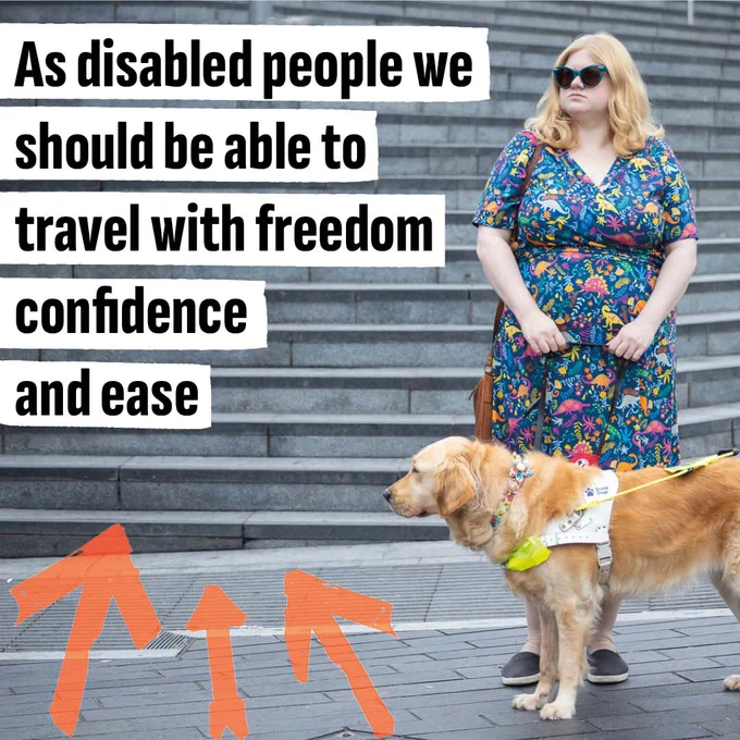 A woman with long blonac hair, wearing a brightly patterned dress and sunglasses, stands at the bottom of a flight of stone stairs. She is holding a the lead of her guide dog, a golden retriever. They are both gazing towards the bold graphics next to them, that read 'As disabled people we should be able to travel with freedom confidence and ease'.
Bright orange graphic arrows also point to the words.