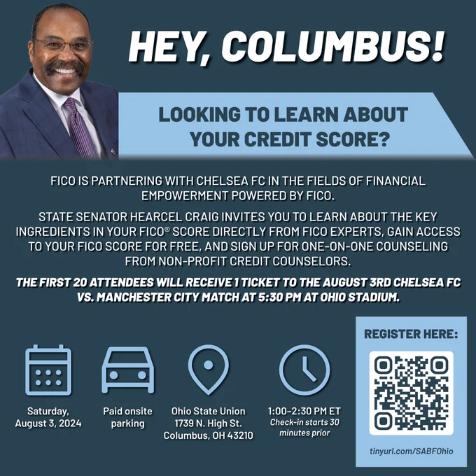 This is a blue graphic with Senator Craig's headshot and text that reads, "Hey, Columbus! Looking to learn about your credit score? FICO is partnering with Chelsea FC in the Fields of Financial Empowerment powered by FICO. State Senator Hearcel Craig invites you to learn about the key ingredients in your FICO® Score directly from FICO experts, gain access to your FICO Score for free, and sign up for one-on-one counseling from non-profit credit counselors. The first 20 attendees will receive 1 ticket to the August 3rd Chelsea FC vs. Manchester City match at 5:30 PM at Ohio Stadium." There is also a calendar icon with text below that says, "Saturday, August 3, 2024," a car icon with text below that says, "Paid onsite parking," a waypoint icon with text below that says, "Ohio State Union, 1739 N. High St, Columbus, OH 43210," and a clock icon with text below that says, "1:00–2:30 PM ET. Check-in starts 30 minutes prior." The registration URL, "tinyurl.com/SABFOhio", is also provided.