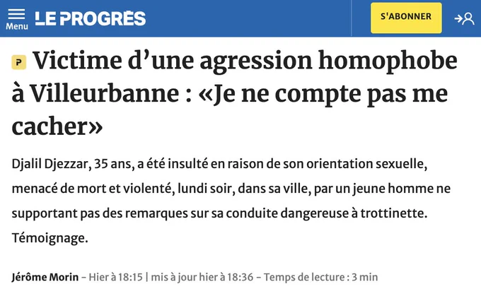 Article de Jérôme Morin, Le Progrès.

Victime d’une agression homophobe à Villeurbanne : «Je ne compte pas me cacher»

Djalil Djezzar, 35 ans, a été insulté en raison de son orientation sexuelle, menacé de mort et violenté, lundi soir, dans sa ville, par un jeune homme ne supportant pas des remarques sur sa conduite dangereuse à trottinette. Témoignage.