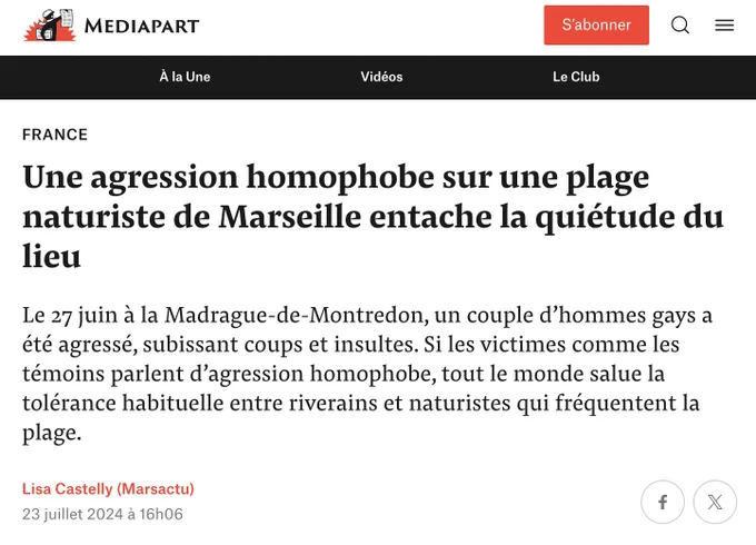 Article de Lisa Castelly, Mediapart

Une agression homophobe sur une plage naturiste de Marseille entache la quiétude du lieu
Le 27 juin à la Madrague-de-Montredon, un couple d’hommes gays a été agressé, subissant coups et insultes. Si les victimes comme les témoins parlent d’agression homophobe, tout le monde salue la tolérance habituelle entre riverains et naturistes qui fréquentent la plage.