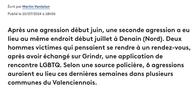 Article de Martin Vanlaton, FranceInfo

Après une agression début juin, une seconde agression a eu lieu au même endroit début juillet à Denain (Nord). Deux hommes victimes qui pensaient se rendre à un rendez-vous, après avoir échangé sur Grindr, une application de rencontre LGBTQ. Selon une source policière, 6 agressions auraient eu lieu ces dernières semaines dans plusieurs communes du Valenciennois.