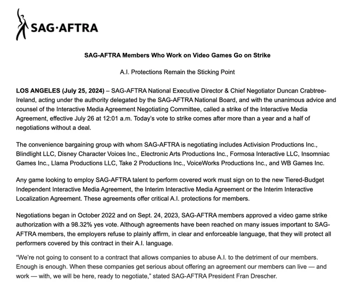 SAG-AFTRA Members Who Work on Video Games Go on Strike

 

A.I. Protections Remain the Sticking Point

 

LOS ANGELES (July 25, 2024) – SAG-AFTRA National Executive Director & Chief Negotiator Duncan Crabtree-Ireland, acting under the authority delegated by the SAG-AFTRA National Board, and with the unanimous advice and counsel of the Interactive Media Agreement Negotiating Committee, called a strike of the Interactive Media Agreement, effective July 26 at 12:01 a.m. Today’s vote to strike comes after more than a year and a half of negotiations without a deal.

 

The convenience bargaining group with whom SAG-AFTRA is negotiating includes Activision Productions Inc., Blindlight LLC, Disney Character Voices Inc., Electronic Arts Productions Inc., Formosa Interactive LLC, Insomniac Games Inc., Llama Productions LLC, Take 2 Productions Inc., VoiceWorks Productions Inc., and WB Games Inc.

 

Any game looking to employ SAG-AFTRA talent to perform covered work must sign on to the new Tiere