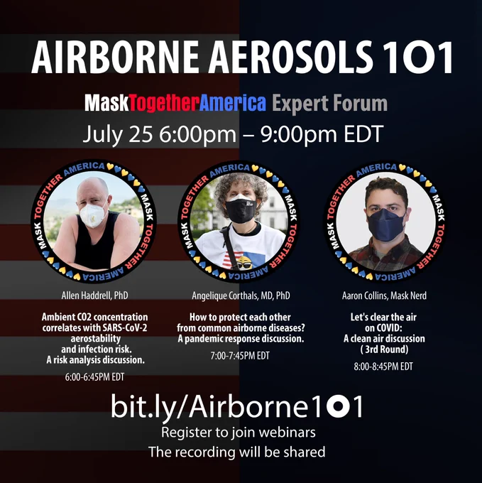 Airborne Aerosols 1O1 Expert Forum
Tonight at 6:00pm EDT – 9:00pm EDT
Register please: https://bit.ly/Airborne1O1 

PROGRAM:
⏱ 6:00pm Dr. Allen Haddrell, Aerosol scientist, Bristol Univ. 
-Ambient CO2 concentration correlates with SARS-CoV-2 aerostability and infection risk. A risk analysis discussion.
 
⏱ 7:00pm Dr. Angelique Corthals, SARS-CoV-2 Biomedical Researcher, Associate Prof. of CUNY
-How to protect each other from common airborne diseases? A pandemic response discussion.
 
⏱ 8:00pm Aaron Collins, Mechanical Engineer with a background in aerosol science.
-Let's clear the air on COVlD: A clean air discussion (3rd Round)

A CleanAir webinar hosted by MaskTogetherAmerica Sarah Cahill

The Recordings will be shared through our multiple channels.