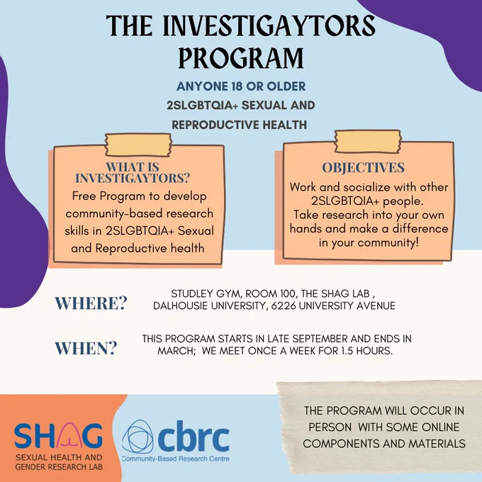 The Investigaytors Program. Anyone 18 or Older. 2SLGBTQIA  Sexual and Reproductive Health. What is Investigaytors? Free Program to develop community-based research skills in 2SLGBTQIA  Sexual and Reproductive health. Objectives: Work and socialize with other 2SLGBTQIA  people. Take research into your own hands and make a difference in your community! Where? Studley Gym, Room 100, The SHaG Lab, Dalhousie University, 6226 University Avenue. When? This program starts in late September and ends in March; we meet once a week for 1.5 hours. The program will occur in person with some online components and materials.