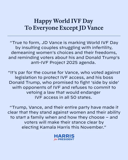 Happy World IVF Day To Everyone Except JD Vance

"True to form, JD Vance is marking World IVF Day by insulting couples struggling with infertility, demeaning women's choices and their freedoms, and reminding voters about his and Donald Trump's anti-IVF Project 2025 agenda.

"It's par for the course for Vance, who voted against legislation to protect IVF access, and his boss Donald Trump, who promised to fight 'side by side' with opponents of IVF and refuses to commit to vetoing a law that would endanger IVF access in all 50 states.

"Trump, Vance, and their entire party have made it clear that they stand against women and their ability to start a family when and how they choose - and voters will make their stance clear by electing Kamala Harris this November."
