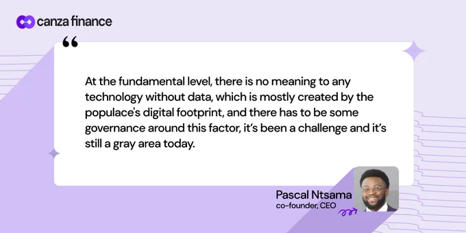 At the fundamental level, there is no meaning to any technology without data, which is mostly created by the populace's digital footprint, and there has to be some governance around this factor, it’s been a challenge and it’s still a gray area today. - Pascal Ntsama, Co-founder and CEO of Canza Finance.