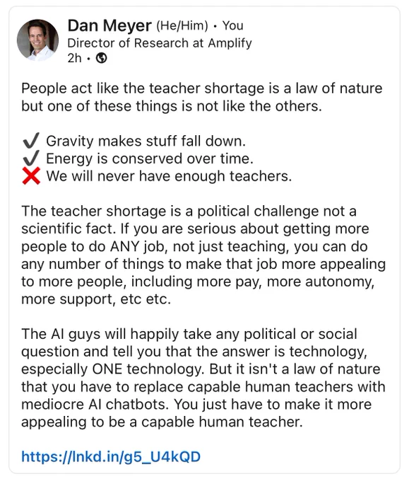 People act like the teacher shortage is a law of nature but one of these things is not like the others.
Gravity makes stuff fall down.
Energy is conserved over time.
We will never have enough teachers.
The teacher shortage is a political challenge not a scientific fact. If you are serious about getting more people to do ANY job, not just teaching, you can do any number of things to make that job more appealing to more people, including more pay, more autonomy, more support, etc etc.
The Al guys will happily take any political or social question and tell you that the answer is technology, especially ONE technology. But it isn't a law of nature that you have to replace capable human teachers with mediocre Al chatbots. You just have to make it more appealing to be a capable human teacher.