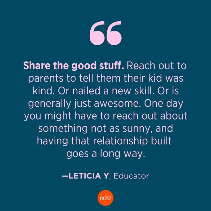 “Share the good stuff. Reach out to parents to tell them their kid was kind. Or nailed a new skill. Or is generally just awesome. One day you might have to reach out about something not as sunny, and having that relationship built goes a long way.” —Leticia Y, Educator