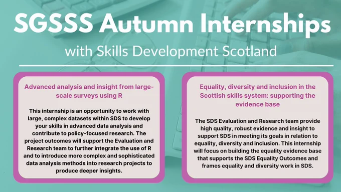 SGSSS Autumn Internships Placement Highlight: Skills Development Scotland.

 Advanced analysis and insight from large-scale surveys using R
 
This internship is an opportunity to work with large, complex datasets within SDS to develop your skills in advanced data analysis and contribute to policy-focused research. The project outcomes will support the Evaluation and Research team to further integrate the use of R and to introduce more complex and sophisticated data analysis methods into research projects to produce deeper insights.
 
Equality, diversity and inclusion in the Scottish skills system: supporting the evidence base
 
This SDS Evaluation and Research team provide high quality, robust evidence and insight to support SDS in meeting its goals in relation to equality, diversity and inclusion. This internship will focus on building the equality evidence base that supports the SDS Equality Outcomes and frames equality and diversity work in SDS.
