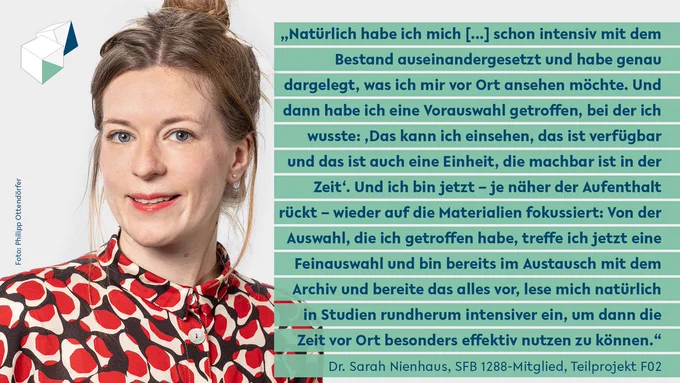 Sarah Nienhaus: "Natürlich habe ich mich [...] schon intensiv mit dem Bestand auseinandergesetzt und habe genau dargelegt, was ich mir vor Ort ansehen möchte. Und dann habe ich eine Vorauswahl getroffen, bei der ich wusste: ‚Das kann ich einsehen, das ist verfügbar und das ist auch eine Einheit, die machbar ist in der Zeit‘. Und ich bin jetzt – je näher der Aufenthalt rückt – wieder auf die Materialien fokussiert: Von der Auswahl, die ich getroffen habe, treffe ich jetzt eine Feinauswahl und bin bereits im Austausch mit dem Archiv und bereite das alles vor, lese mich natürlich in Studien rundherum intensiver ein, um dann die Zeit vor Ort besonders effektiv nutzen zu können.“
Gestaltung: Jil Dirschauer