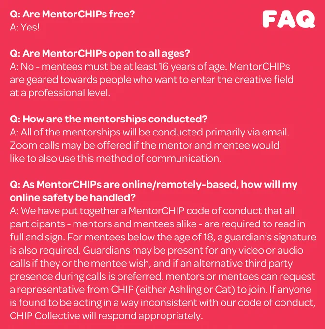 Q: Are MentorCHIPs free?

A: Yes!

Q: Are MentorCHIPs open to all ages?

A: No - mentees must be at least 16 years of age. MentorCHIPs are geared towards people who want to enter the creative field at a professional level.

Q: How are the mentorships conducted?

A: All of the mentorships will be conducted primarily via email. Zoom calls may be offered if the mentor and mentee would like to also use this method of communication.

Q: As MentorCHIPs are online/remotely-based, how will my online safety be handled?

A: We have put together a MentorCHIP code of conduct that all participants - mentors and mentees alike - are required to read in full and sign. For mentees below the age of 18, a guardian’s signature is also required. Guardians may be present for any video or audio calls if they or the mentee wish, and if an alternative third party presence during calls is preferred, mentors or mentees can request a representative from CHIP (either Ashling or Cat) to join.