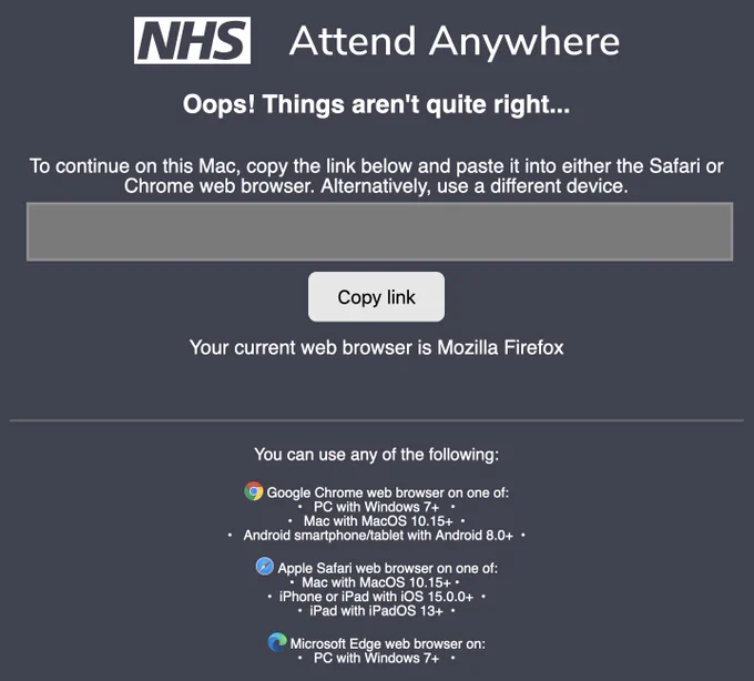 NHS Attend Anywhere

Oops! Things aren't quite right.

To continue on this Mac, copy the link below and paste it into either the Safari or Chrome web browser. 

Alternatively, use a different device.

Your current web browser is Mozilla Firefox

You can use any of the following: 

Google Chrome web browser on one of: 
• PC with Windows 7 
• Mac with macOS 10.15 
• Android smartphone/tablet with Android 8.0  
• Apple Safari web browser on one of: • Mac with macOS 10.15 
• iPhone or iPad with iOS 15.0.0  
• iPad with iPadOS 13  

Microsoft Edge web browser on: 
• PC with Windows 7 