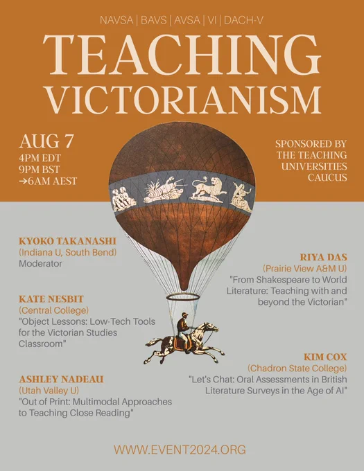 A graphic flyer for an event titled “Teaching Victorianism.” The top section includes the date and time: “Aug 7, 4PM ET, 9PM BST, 6AM AEST” and the note “Sponsored by the Teaching Universities Caucus.” The bottom half of the flyer provides the names, affiliations, and talk titles of the five panelists, as follows: “Kyoko Takanashi (Indiana U South Bend), Moderator; Kate Nesbit (Central College), “Object Lessons: Low-Tech Tools for the Victorian Studies Classroom”; Ashley Nadeau (Utah Valley U), “Out of Print: Multimodal Approaches to Teaching Close Reading”; Riya Das (Prairie View A&M U), “From Shakespeare to World Literature: Teaching with and beyond the Victorian”; Kim Cox (Chadron State College), “Let’s Chat: Oral Assessments in British Literature Surveys in the Age of AI”. The last line of the flyer reads “www.EVENT2024.org”