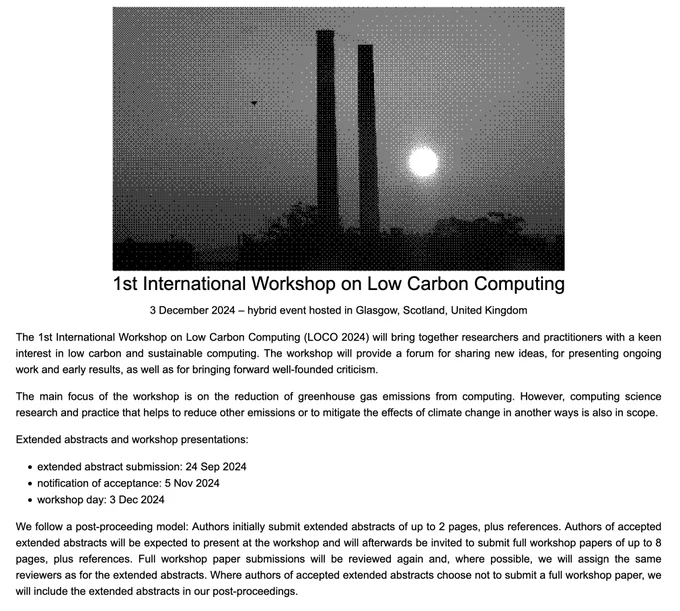 A screenshot of our workshop website, https://locos.codeberg.page/loco2024/, including:

1st International Workshop on Low Carbon Computing

3 December 2024 – hybrid event hosted in Glasgow, Scotland, United Kingdom

The 1st International Workshop on Low Carbon Computing (LOCO 2024) will bring together researchers and practitioners with a keen interest in low carbon and sustainable computing. The workshop will provide a forum for sharing new ideas, for presenting ongoing work and early results, as well as for bringing forward well-founded criticism.

The main focus of the workshop is on the reduction of greenhouse gas emissions from computing. However, computing science research and practice that helps to reduce other emissions or to mitigate the effects of climate change in another way is also in scope.

Extended abstracts and workshop presentations:

- extended abstract submission: 24 Sep 2024
- notification of acceptance: 5 Nov 2024
- workshop day: 3 Dec 2024