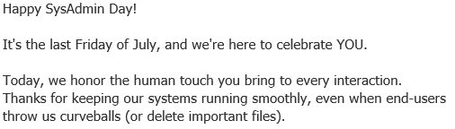 Happy SysAdmin Day! 

It's the last Friday of July, and we're here to celebrate YOU. 

Today, we honor the human touch you bring to every interaction. Thanks for keeping our systems running smoothly, even when end-users throw us curveballs (or delete important files).