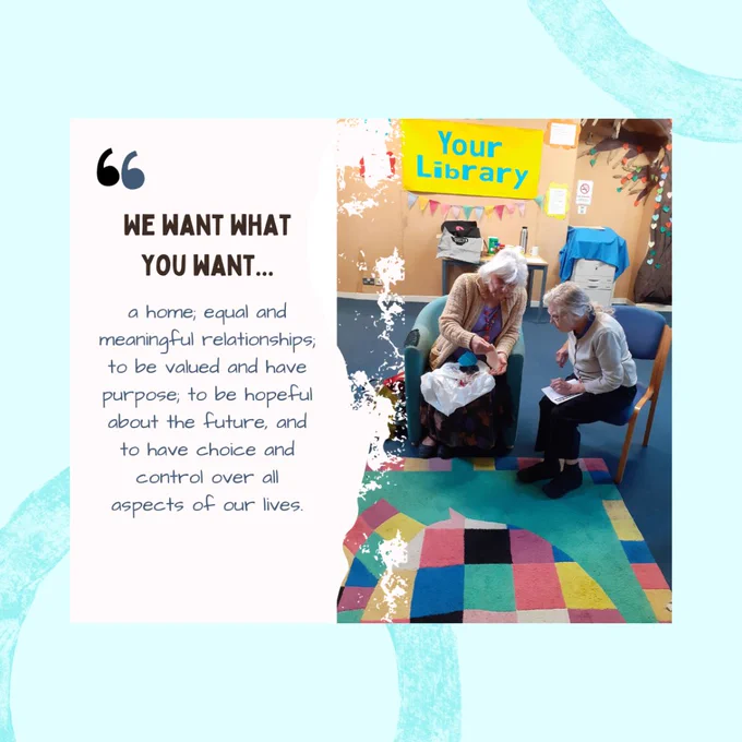 Image shows two older ladies sat on chairs leaning into each other in conversation. Text on image reads We want what you want… a home, equal and meaningful relationships to be valued and have purpose, to be hopeful about the future, and to have choice and control over all aspects of our lives. 