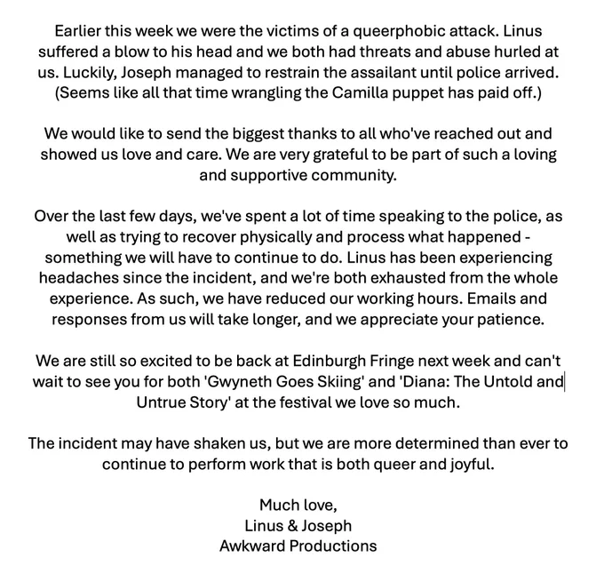 Earlier this week we were the victims of a queerphobic attack. Linus suffered a blow to his head and we both had threats and abuse hurled at us. Luckily, Joseph managed to restrain the assailant until police arrived.

We would like to send the biggest thanks to all who've reached out and showed us love and care. We are grateful to be part of such a loving community.

Over the last few days, we've spent a lot of time speaking to the police, as well as trying to recover physically and process what happened - something we will have to continue to do. As such, we have reduced our working hours. Emails and responses from us will take longer, and we appreciate your patience.

We are still so excited to be back at Edinburgh Fringe next week and can't wait to see you for both 'Gwyneth Goes Skiing' and 'Diana: The Untold and Untrue Story'.

The incident may have shaken us, but we are more determined than ever to continue to perform work that is both queer and joyful.

Much love,
Linus & Joseph
