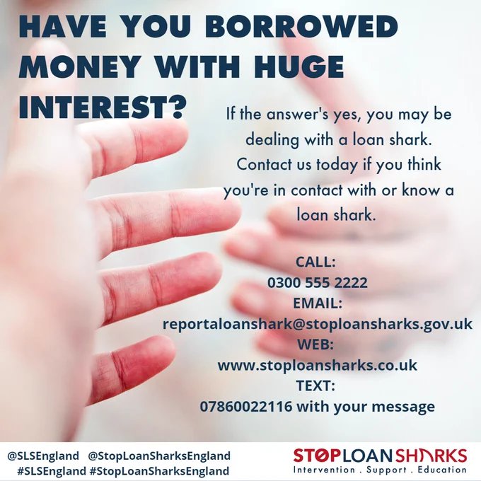 Have you borrowed money with huge interest? If the answer's yes, you may be dealing with a loan shark. Contact Stop Loan Sharks today. Call 0300 555 2222 email: reportaloanshark@stoploansharks.gov.uk
web www.stoploansharks.co.uk
Text 07860022116