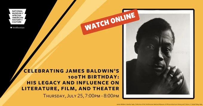 A designed graphic with black and yellow triangular elements. In the top left corner is the white logo for the Smithsonian's National Museum of African American History & Culture. In the middle on the bottom are the words [CELEBRATING JAMES BALDWIN'S 100TH BIRTHDAY: HIS LEGACY AND INFLUENCE ON LITERATURE, FILM, AND THEATER | Thursday, July 25, 7:00 PM - 8:00 PM.] To the right is a black-and-white photograph of James Baldwin with a read [WATCH ONLINE] button.
