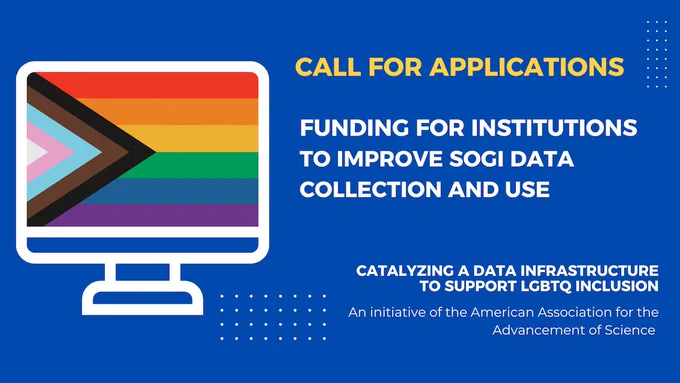Blue background with the white outline of a computer monitor with a pride flag on the screen. Yellow text reads: "Call For Applications." White text reads: "Funding for institutions to improve SOGI data collection and use. Catalyzing a Data Infrastructure to Support LGBTQ Inclusion. An initiative of the American Association for the Advancement of Science."
