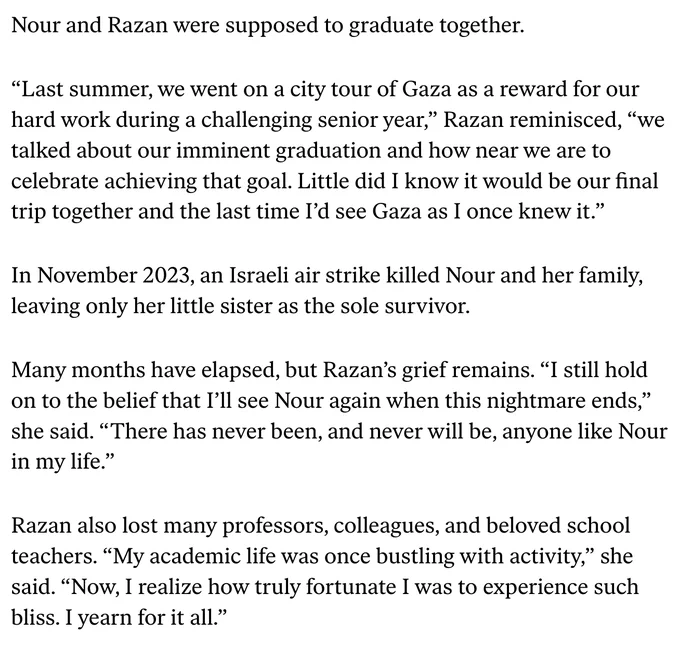 “Last summer, we went on a city tour of Gaza as a reward for our hard work during a challenging senior year,” Razan reminisced, “we talked about our imminent graduation and how near we are to celebrate achieving that goal. Little did I know it would be our final trip together and the last time I’d see Gaza as I once knew it.”

In November 2023, an Israeli air strike killed Nour and her family, leaving only her little sister as the sole survivor. 

Many months have elapsed, but Razan’s grief remains. “I still hold on to the belief that I’ll see Nour again when this nightmare ends,” she said. “There has never been, and never will be, anyone like Nour in my life.” 

Razan also lost many professors, colleagues, and beloved school teachers. “My academic life was once bustling with activity,” she said. “Now, I realize how truly fortunate I was to experience such bliss. I yearn for it all.”

