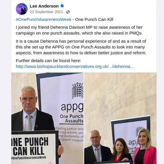 Facebook post from Lee Anderson on 23 September 2021 - "#OnePunchAwarenessWeek - One Punch Can Kill
I joined my friend Dehenna Davison MP to raise awareness of her campaign on one punch assaults, which she also raised in PMQs. 
It is a cause Dehenna has personal experience of and as a result of this she set up the APPG on One Punch Assaults to look into many aspects, from awareness to how to deliver better justice and reform.
Further details can be found here: "