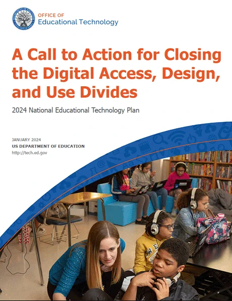 Office of Educational Technology

A Call to Action for Closing the Digital Access, Design, and Use Divides

2024 National Educational Technology Plan 
January 2024
US Department of Education
http://tech.ed.gov