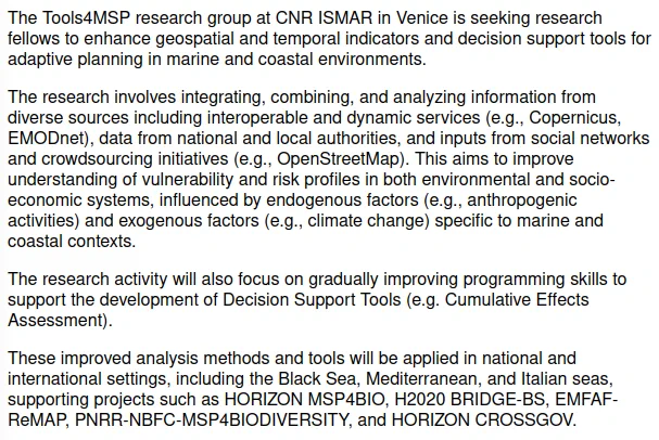 The research involves integrating, combining, and analyzing information from diverse sources including interoperable and dynamic services (e.g., Copernicus, EMODnet), data from national and local authorities, and inputs from social networks and crowdsourcing initiatives (e.g., OpenStreetMap). This aims to improve understanding of vulnerability and risk profiles in both environmental and socio-economic systems, influenced by endogenous factors (e.g., anthropogenic activities) and exogenous factors (e.g., climate change) specific to marine and coastal contexts.
The research activity will also focus on gradually improving programming skills to support the development of Decision Support Tools (e.g. Cumulative Effects Assessment).
These improved analysis methods and tools will be applied in national and international settings, supporting projects such as HORIZON MSP4BIO, H2020 BRIDGE-BS, EMFAF-ReMAP, PNRR-NBFC-MSP4BIODIVERSITY, and HORIZON CROSSGOV.