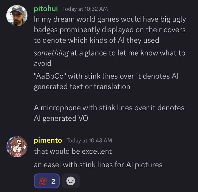 Discord screencap:
pitohui Today at 10:32 AM
In my dream world games would have big ugly badges prominently displayed on their covers to denote which kinds of Al they used something at a glance to let me know what to avoid
"AaBbCc" with stink lines over it denotes Al generated text or translation
A microphone with stink lines over it denotes
Al generated VO
pimento
• Today at 10:43 AM
that would be excellent
an easel with stink lines for Al pictures