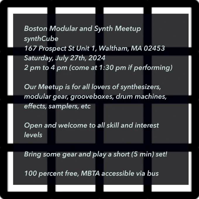 Boston Modular and Synth Meetup  at SynthCube
167 Prospect Street, Waltham, MA 02453

Saturday, July 27, 2024
2 pm to 4 pm (come at 1:30pm if performing)

Our Meetup is for all lovers of synthesizers, modular gear, grooveboxes, drum machines, effects, samplers, etc. Open and welcome to all skill and interest levels. Bring some gear and play a short (5 min) set!

100 percent free, MBTA accessible via bus.