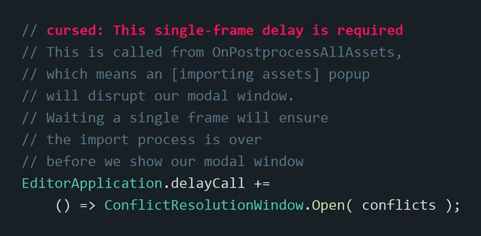 unity C# code that reads:
// cursed: This single-frame delay is required
// This is called from OnPostprocessAllAssets,
// which means an [importing assets] popup
// will disrupt our modal window.
// Waiting a single frame will ensure 
// the import process is over
// before we show our modal window
EditorApplication.delayCall  = () => ConflictResolutionWindow.Open( conflicts );