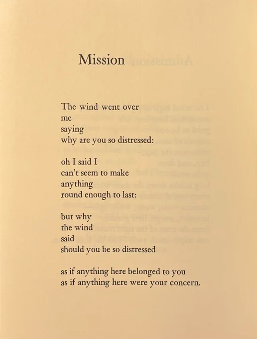 Mission


The wind went over
me
saying
why are you so distressed:

oh I said I
can’t seem to make
anything
round enough to last:

but why
the wind
said
should you be so distressed

as if anything here belonged to you
as if anything here were your concern.