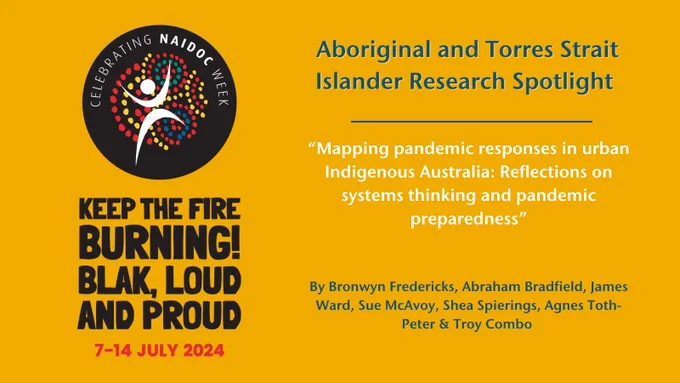 NAIDOC logo and theme "Keep the fire burning! Blak, loud and proud" 7 - 14 July 2024 and text which reads: Aboriginal and Torres Strait Islander Research Spotlight "Mapping pandemic responses in urban Indigenous Australia: Reflections on systems thinking and pandemic preparedness”
By Bronwyn Fredericks, Abraham Bradfield, James Ward, Sue McAvoy, Shea Spierings, Agnes Toth-Peter & Troy Combo 