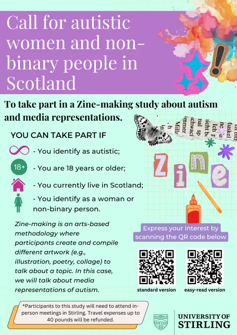 Light-green rectangle background. At the top, the title inside a purple box saying: 'Call for autistic women and non-binary people in Scotland.'
Below, a bit of text reads:
'To take part in a Zine-making study about autism and media representations. You can take part if:
You identify as autistic;
You are 18 years or older;
You currently live in Scotland;
You identify as a woman or non-binary person.
Zine-making is an arts-based methodology where participants create and compile different artwork (e.g., illustration, poetry, collage) to talk about a topic. In this case, we will talk about media representations of autism.'
On the right corner, there is a colorful illustration showing a collage and the word 'zine'.
Under this, text reads: 'Express your interest by scanning the QR code below'. There are two square QR codes under the text.
At the left bottom, text reads: Participants to this study will need to attend in-person meeetingsin Stirling. Travel expenses up to 40 pounds refunded.'
