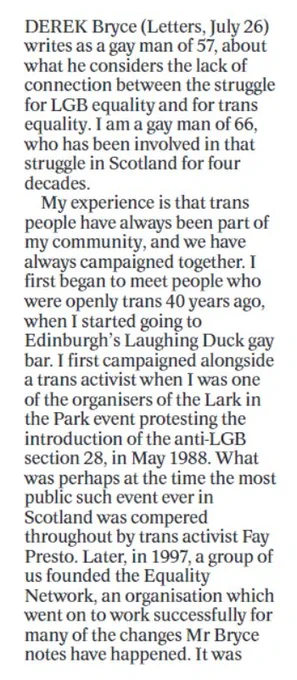 First third of letter:

Derek Bryce (Letters, July 26) writes as a gay man of 57, about what he considers the lack of connection between the struggle for LGB equality and for trans equality. I am a gay man of 66, who has been involved in that struggle in Scotland for four decades.

My experience is that trans people have always been part of my community, and we have always campaigned together. I first began to meet people who were openly trans 40 years ago, when I started going to Edinburgh's Laughing Duck gay bar. I first campaigned alongside a trans activist when I was one of the organisers of the Lark in the Park event protesting the introduction of the anti-LGB section 28, in May 1988. What was perhaps at the time the most public such event ever in Scotland was compered throughout by trans activist Fay Presto. Later, in 1997, a group of us founded the Equality Network, an organisation which went on to work successfully for many of the changes Mr Bryce notes have happened. It was 