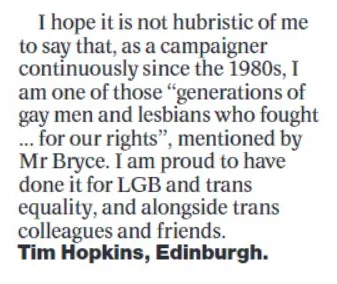 Last third of letter:

I hope it is not hubristic of me to say that, as a campaigner continuously since the 1980s, I am one of those "generations of gay men and lesbians who fought ... for our rights", mentioned by Mr Bryce. I am proud to have done it for LGB and trans equality, and alongside trans colleagues and friends.

Tim Hopkins, Edinburgh.
