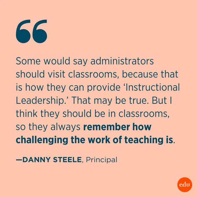 “Some would say administrators should visit classrooms, because that is how they can provide ‘Instructional Leadership.’ That may be true. But I think they should be in classrooms, so they always remember how challenging the work of teaching is.”  —Danny Steele, Principal